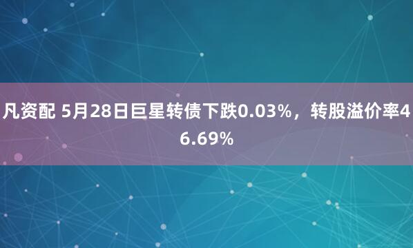 凡资配 5月28日巨星转债下跌0.03%，转股溢价率46.69%
