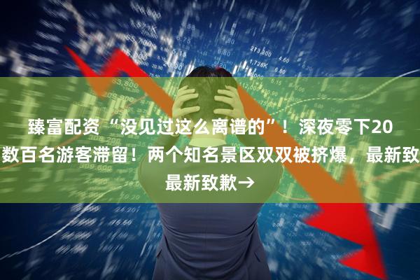 臻富配资 “没见过这么离谱的”！深夜零下20℃，数百名游客滞留！两个知名景区双双被挤爆，最新致歉→