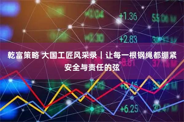 乾富策略 大国工匠风采录|让每一根钢绳都绷紧安全与责任的弦