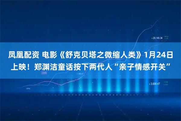 凤凰配资 电影《舒克贝塔之微缩人类》1月24日上映！郑渊洁童话按下两代人“亲子情感开关”