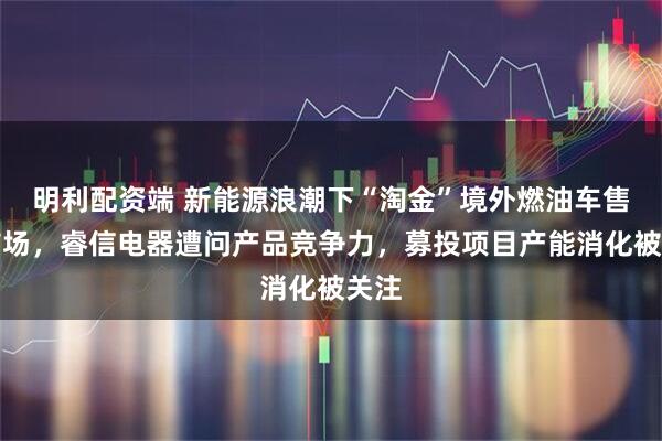 明利配资端 新能源浪潮下“淘金”境外燃油车售后市场，睿信电器遭问产品竞争力，募投项目产能消化被关注