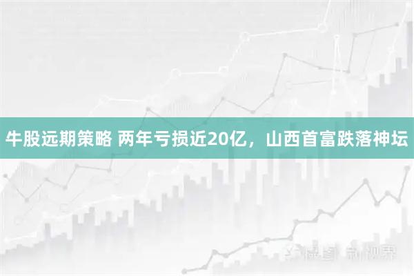 牛股远期策略 两年亏损近20亿,山西首富跌落神坛