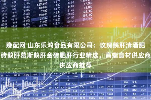 赚配网 山东乐鸿食品有限公司：玫瑰鹅肝清酒肥肝金砖鹅肝慕斯鹅肝金砖肥肝行业精选，高端食材供应商推荐