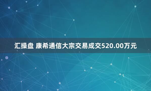 汇操盘 康希通信大宗交易成交520.00万元